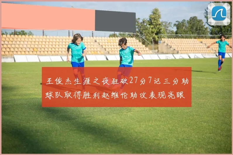 王俊杰生涯之夜狂砍27分7记三分助球队取得胜利赵维伦助攻表现亮眼