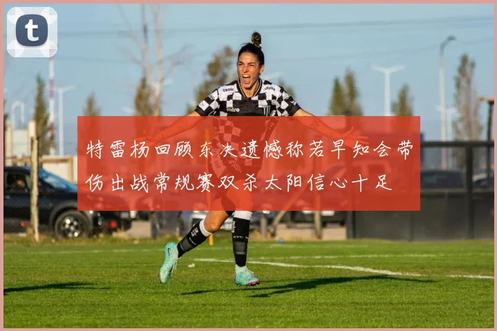 特雷杨回顾东决遗憾称若早知会带伤出战常规赛双杀太阳信心十足