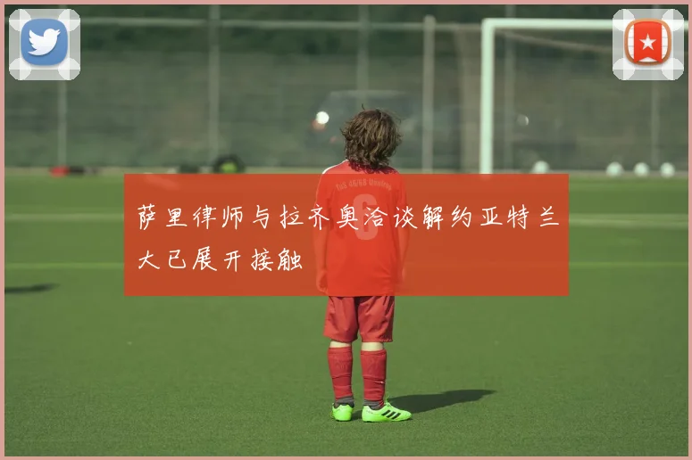 萨里律师与拉齐奥洽谈解约亚特兰大已展开接触