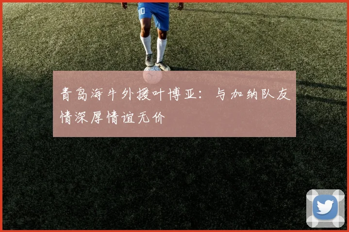 青岛海牛外援叶博亚：与加纳队友情深厚情谊无价
