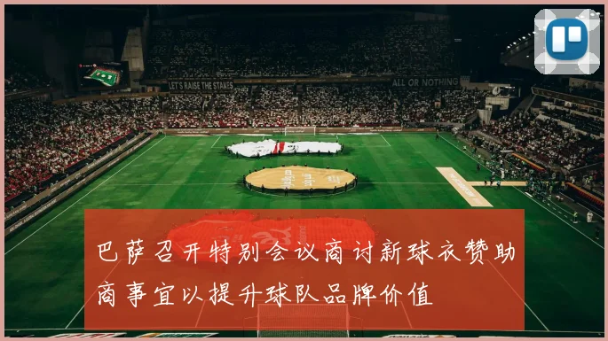 巴萨召开特别会议商讨新球衣赞助商事宜以提升球队品牌价值