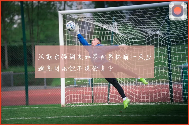 沃勒尔强调美加墨世界杯前一天应避免讨论但不设禁言令