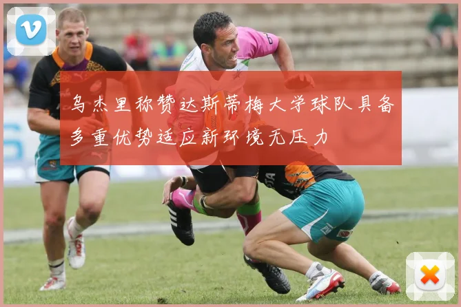 乌杰里称赞达斯蒂梅大学球队具备多重优势适应新环境无压力