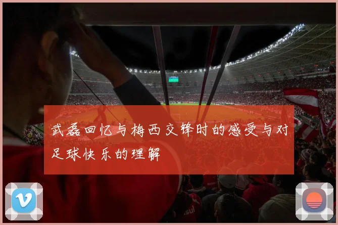 武磊回忆与梅西交锋时的感受与对足球快乐的理解
