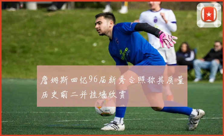 詹姆斯回忆96届新秀合照称其质量历史前二并挂墙欣赏