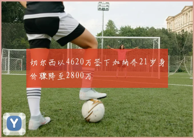 切尔西以4620万签下加纳乔21岁身价骤降至2800万