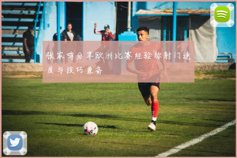 张家鸣分享欧洲比赛经验称射门速度与技巧兼备