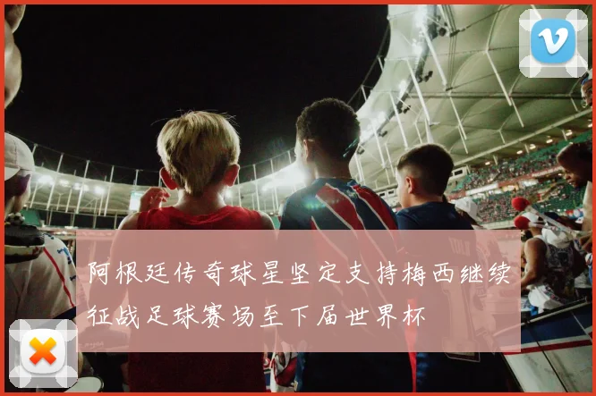 阿根廷传奇球星坚定支持梅西继续征战足球赛场至下届世界杯