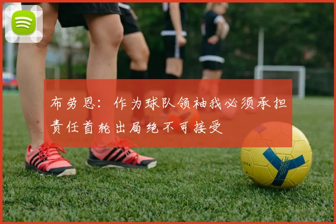 布劳恩：作为球队领袖我必须承担责任首轮出局绝不可接受