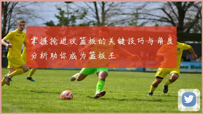 掌握抢进攻篮板的关键技巧与角度分析助你成为篮板王