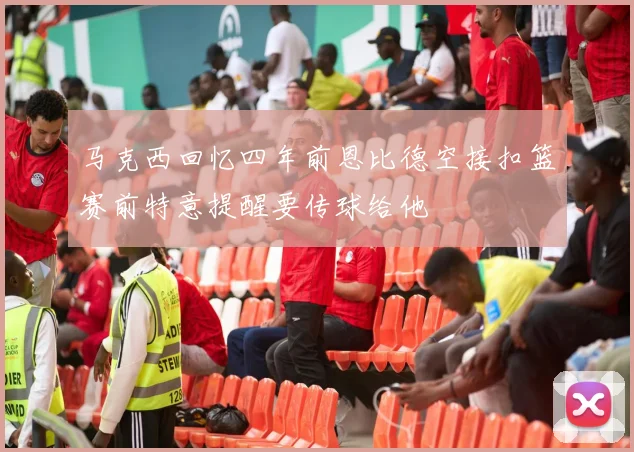马克西回忆四年前恩比德空接扣篮赛前特意提醒要传球给他
