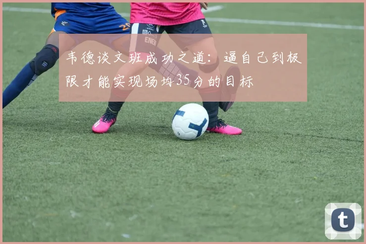 韦德谈文班成功之道：逼自己到极限才能实现场均35分的目标
