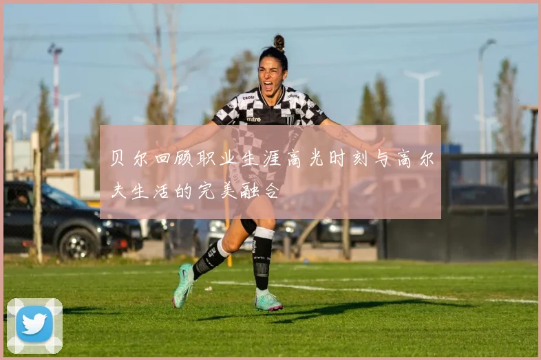 贝尔回顾职业生涯高光时刻与高尔夫生活的完美融合