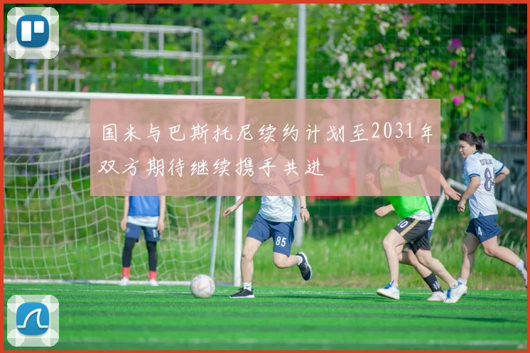国米与巴斯托尼续约计划至2031年双方期待继续携手共进